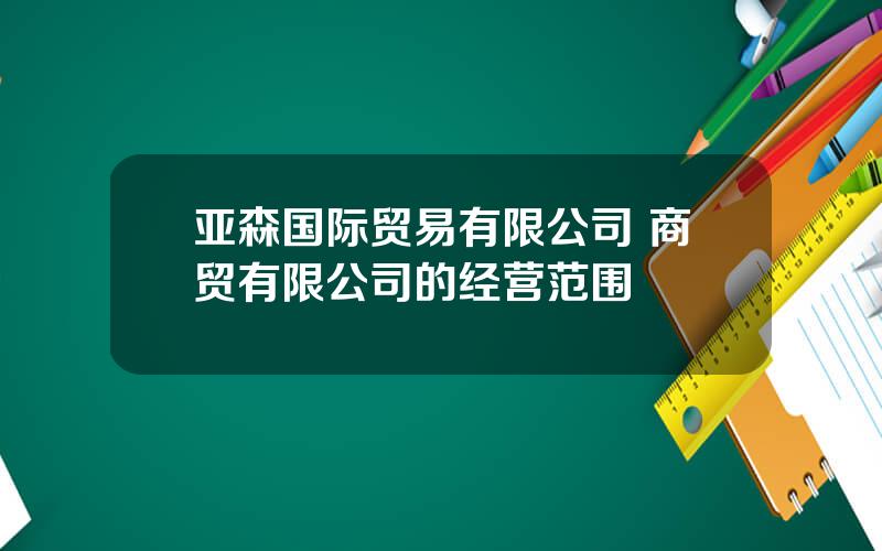 亚森国际贸易有限公司 商贸有限公司的经营范围